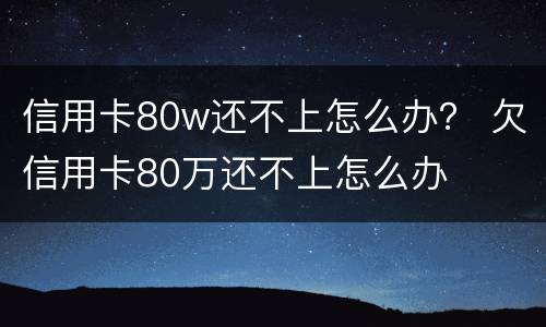 信用卡80w还不上怎么办？ 欠信用卡80万还不上怎么办