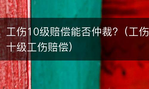 工伤10级赔偿能否仲裁?（工伤十级工伤赔偿）