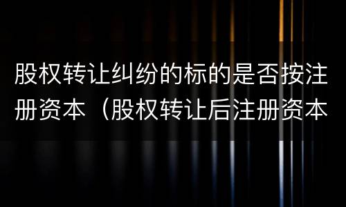 股权转让纠纷的标的是否按注册资本（股权转让后注册资本谁承担）