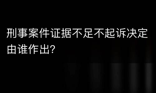 刑事案件证据不足不起诉决定由谁作出？