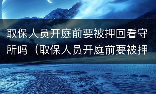 取保人员开庭前要被押回看守所吗（取保人员开庭前要被押回看守所吗）