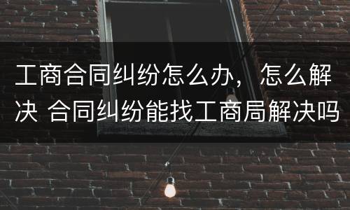 工商合同纠纷怎么办，怎么解决 合同纠纷能找工商局解决吗