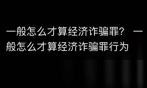 一般怎么才算经济诈骗罪？ 一般怎么才算经济诈骗罪行为