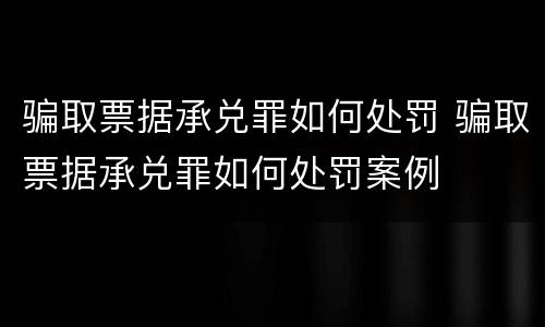 骗取票据承兑罪如何处罚 骗取票据承兑罪如何处罚案例