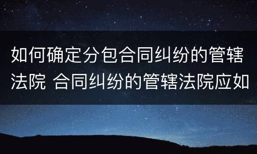 如何确定分包合同纠纷的管辖法院 合同纠纷的管辖法院应如何确定