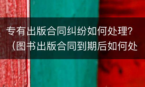 专有出版合同纠纷如何处理？（图书出版合同到期后如何处理）