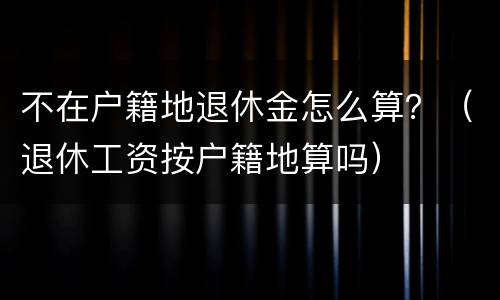 不在户籍地退休金怎么算？（退休工资按户籍地算吗）
