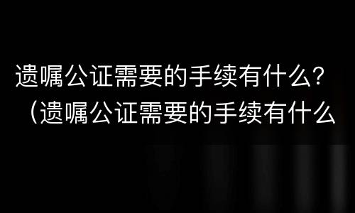 遗嘱公证需要的手续有什么？（遗嘱公证需要的手续有什么作用）