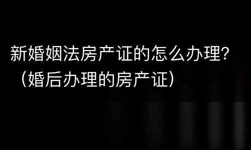 新婚姻法房产证的怎么办理？（婚后办理的房产证）