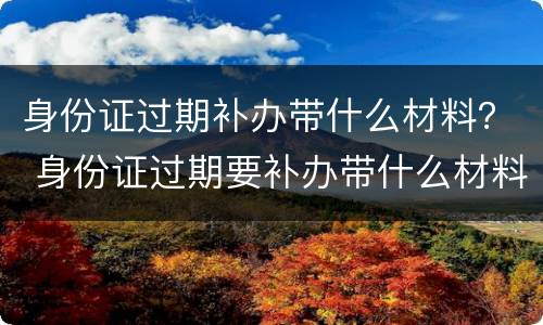 身份证过期补办带什么材料？ 身份证过期要补办带什么材料