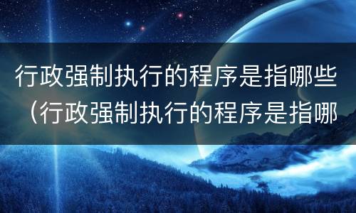 行政强制执行的程序是指哪些（行政强制执行的程序是指哪些内容）