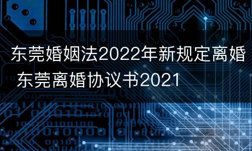 东莞婚姻法2022年新规定离婚 东莞离婚协议书2021