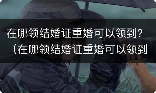在哪领结婚证重婚可以领到？（在哪领结婚证重婚可以领到几岁）