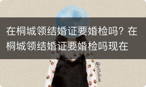 在桐城领结婚证要婚检吗? 在桐城领结婚证要婚检吗现在