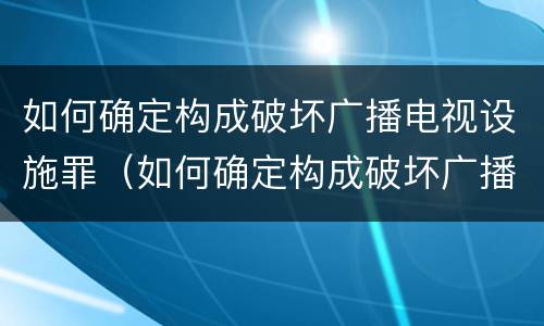 如何确定构成破坏广播电视设施罪（如何确定构成破坏广播电视设施罪的行为）
