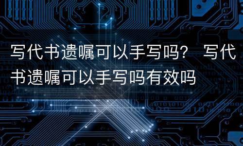 写代书遗嘱可以手写吗？ 写代书遗嘱可以手写吗有效吗