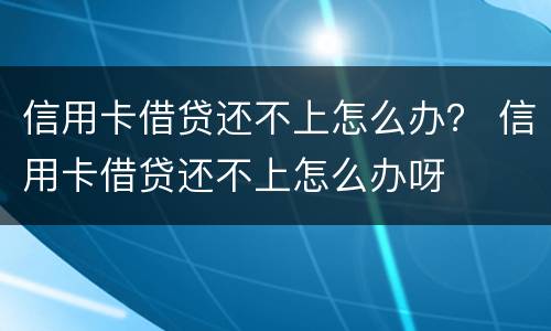 信用卡借贷还不上怎么办？ 信用卡借贷还不上怎么办呀