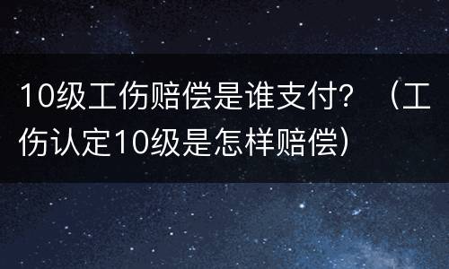 10级工伤赔偿是谁支付？（工伤认定10级是怎样赔偿）