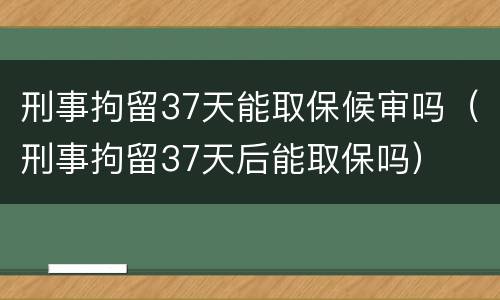 刑事拘留37天能取保候审吗（刑事拘留37天后能取保吗）