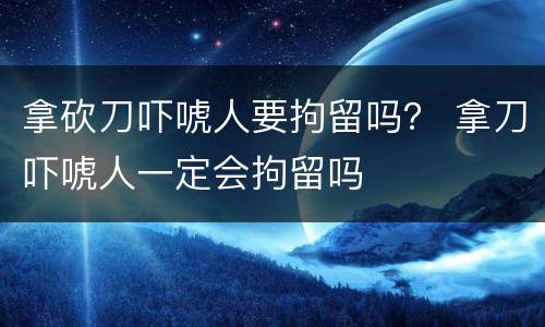 拿砍刀吓唬人要拘留吗？ 拿刀吓唬人一定会拘留吗