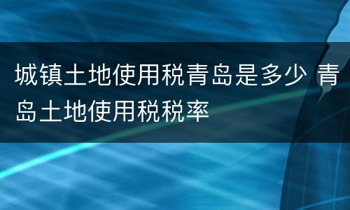 城镇土地使用税青岛是多少 青岛土地使用税税率