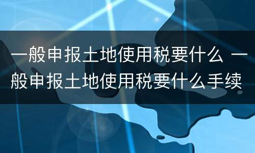 一般申报土地使用税要什么 一般申报土地使用税要什么手续