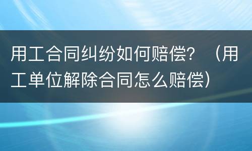 用工合同纠纷如何赔偿？（用工单位解除合同怎么赔偿）