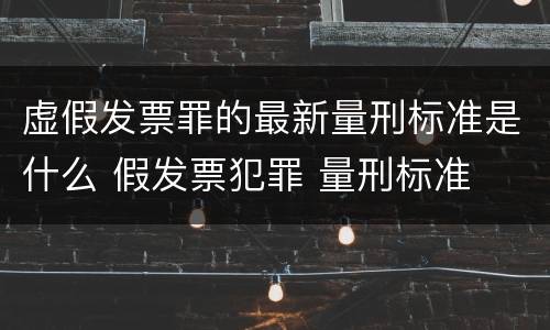 虚假发票罪的最新量刑标准是什么 假发票犯罪 量刑标准