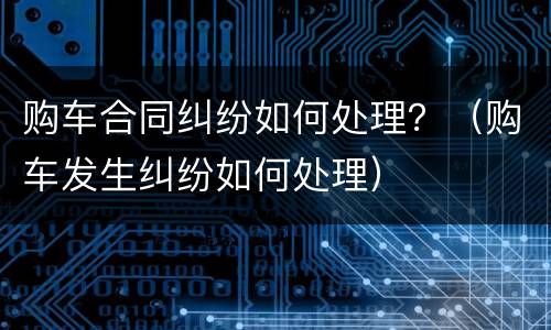 购车合同纠纷如何处理？（购车发生纠纷如何处理）