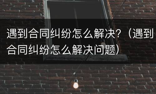 遇到合同纠纷怎么解决?（遇到合同纠纷怎么解决问题）