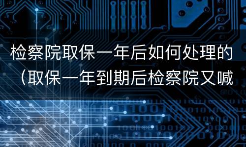检察院取保一年后如何处理的（取保一年到期后检察院又喊去办取保候审）