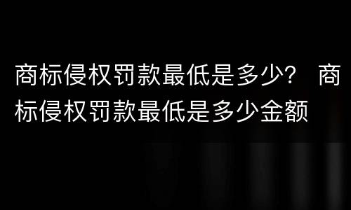 商标侵权罚款最低是多少？ 商标侵权罚款最低是多少金额