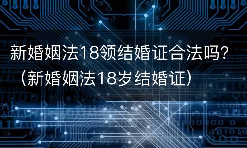 新婚姻法18领结婚证合法吗？（新婚姻法18岁结婚证）