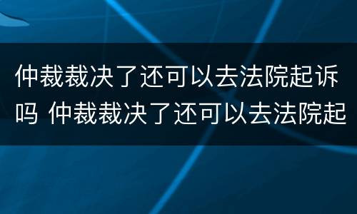 仲裁裁决了还可以去法院起诉吗 仲裁裁决了还可以去法院起诉吗