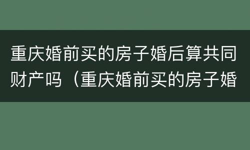 重庆婚前买的房子婚后算共同财产吗（重庆婚前买的房子婚后算共同财产吗）