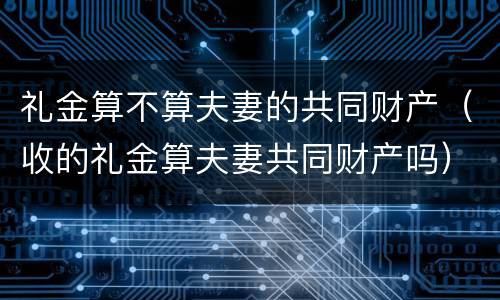 礼金算不算夫妻的共同财产（收的礼金算夫妻共同财产吗）