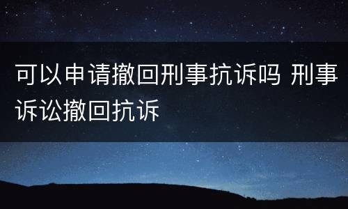 可以申请撤回刑事抗诉吗 刑事诉讼撤回抗诉