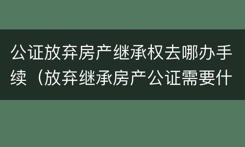 公证放弃房产继承权去哪办手续（放弃继承房产公证需要什么手续）