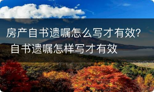 房产自书遗嘱怎么写才有效？ 自书遗嘱怎样写才有效