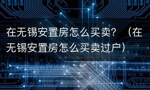在无锡安置房怎么买卖？（在无锡安置房怎么买卖过户）
