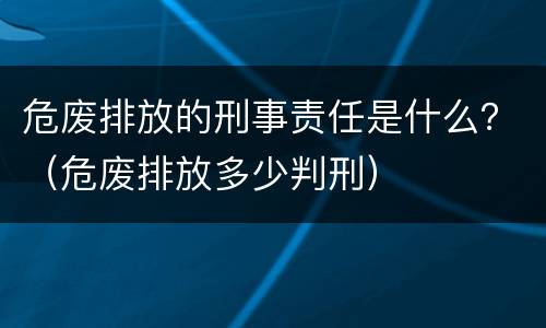 危废排放的刑事责任是什么？（危废排放多少判刑）