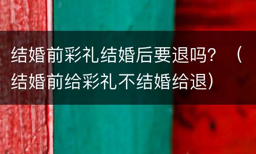 结婚前彩礼结婚后要退吗？（结婚前给彩礼不结婚给退）