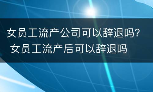 女员工流产公司可以辞退吗？ 女员工流产后可以辞退吗
