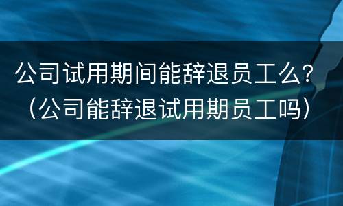 公司试用期间能辞退员工么？（公司能辞退试用期员工吗）