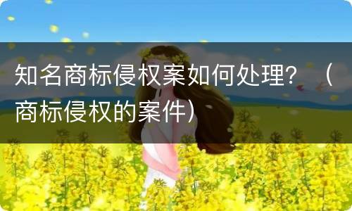 知名商标侵权案如何处理？（商标侵权的案件）
