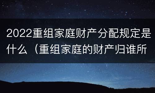 2022重组家庭财产分配规定是什么（重组家庭的财产归谁所有）