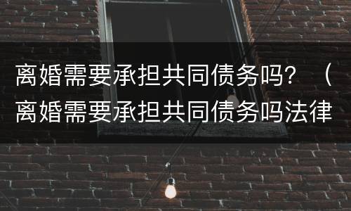 离婚需要承担共同债务吗？（离婚需要承担共同债务吗法律）