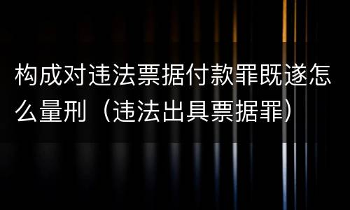 构成对违法票据付款罪既遂怎么量刑（违法出具票据罪）