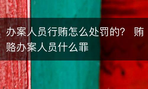 办案人员行贿怎么处罚的？ 贿赂办案人员什么罪