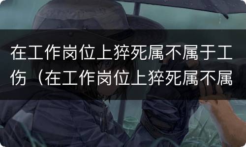 在工作岗位上猝死属不属于工伤（在工作岗位上猝死属不属于工伤范围）